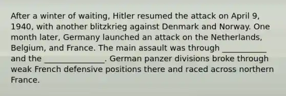 After a winter of waiting, Hitler resumed the attack on April 9, 1940, with another blitzkrieg against Denmark and Norway. One month later, Germany launched an attack on the Netherlands, Belgium, and France. The main assault was through ___________ and the _______________. German panzer divisions broke through weak French defensive positions there and raced across northern France.