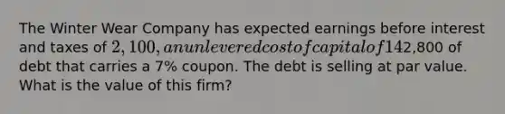 The Winter Wear Company has expected earnings before interest and taxes of 2,100, an unlevered cost of capital of 14% and a tax rate of 34%. The company also has2,800 of debt that carries a 7% coupon. The debt is selling at par value. What is the value of this firm?