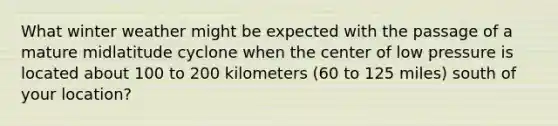 What winter weather might be expected with the passage of a mature midlatitude cyclone when the center of low pressure is located about 100 to 200 kilometers (60 to 125 miles) south of your location?