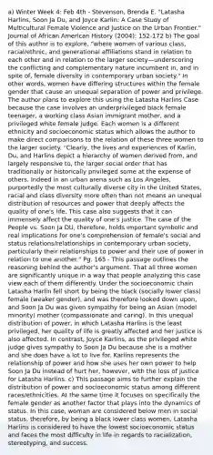 a) Winter Week 4: Feb 4th - Stevenson, Brenda E. "Latasha Harlins, Soon Ja Du, and Joyce Karlin: A Case Study of Multicultural Female Violence and Justice on the Urban Frontier." Journal of African American History (2004): 152-172 b) The goal of this author is to explore, "where women of various class, racial/ethnic, and generational affiliations stand in relation to each other and in relation to the larger society—underscoring the conflicting and complementary nature incumbent in, and in spite of, female diversity in contemporary urban society." In other words, women have differing structures within the female gender that cause an unequal separation of power and privilege. The author plans to explore this using the Latasha Harlins Case because the case involves an underprivileged black female teenager, a working class Asian immigrant mother, and a privileged white female judge. Each women is a different ethnicity and socioeconomic status which allows the author to make direct comparisons to the relation of these three women to the larger society. "Clearly, the lives and experiences of Karlin, Du, and Harlins depict a hierarchy of women derived from, and largely responsive to, the larger social order that has traditionally or historically privileged some at the expense of others. Indeed in an urban arena such as Los Angeles, purportedly the most culturally diverse city in the United States, racial and class diversity more often than not means an unequal distribution of resources and power that deeply affects the quality of one's life. This case also suggests that it can immensely affect the quality of one's justice. The case of the People vs. Soon Ja DU, therefore, holds important symbolic and real implications for one's comprehension of female's social and status relations/relationships in contemporary urban society, particularly their relationships to power and their use of power in relation to one another." Pg. 165 - This passage outlines the reasoning behind the author's argument. That all three women are significantly unique in a way that people analyzing this case view each of them differently. Under the socioeconomic chain Latasha Harlin fell short by being the black (socially lower class) female (weaker gender), and was therefore looked down upon, and Soon Ja Du was given sympathy for being an Asian (model minority) mother (compassionate and caring). In this unequal distribution of power, in which Latasha Harlins is the least privileged, her quality of life is greatly affected and her justice is also affected. In contrast, Joyce Karlins, as the privileged white judge gives sympathy to Soon Ja Du because she is a mother and she does have a lot to live for. Karlins represents the relationship of power and how she uses her own power to help Soon Ja Du instead of hurt her, however, with the loss of justice for Latasha Harlins. c) This passage aims to further explain the distribution of power and socioeconomic status among different races/ethnicities. At the same time it focuses on specifically the female gender as another factor that plays into the dynamics of status. In this case, woman are considered below men in social status, therefore, by being a black lower class women, Latasha Harlins is considered to have the lowest socioeconomic status and faces the most difficulty in life in regards to racialization, stereotyping, and success.