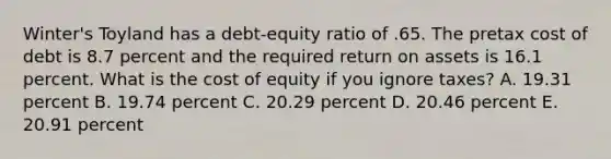 Winter's Toyland has a debt-equity ratio of .65. The pretax cost of debt is 8.7 percent and the required return on assets is 16.1 percent. What is the cost of equity if you ignore taxes? A. 19.31 percent B. 19.74 percent C. 20.29 percent D. 20.46 percent E. 20.91 percent