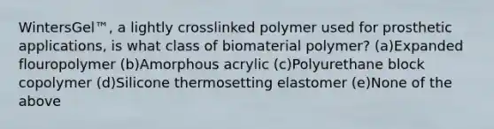 WintersGel™, a lightly crosslinked polymer used for prosthetic applications, is what class of biomaterial polymer? (a)Expanded flouropolymer (b)Amorphous acrylic (c)Polyurethane block copolymer (d)Silicone thermosetting elastomer (e)None of the above