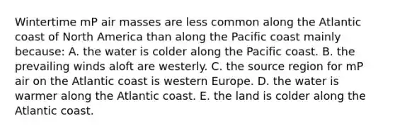 Wintertime mP air masses are less common along the Atlantic coast of North America than along the Pacific coast mainly because: A. the water is colder along the Pacific coast. B. the prevailing winds aloft are westerly. C. the source region for mP air on the Atlantic coast is western Europe. D. the water is warmer along the Atlantic coast. E. the land is colder along the Atlantic coast.