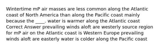 Wintertime mP air masses are less common along the Atlantic coast of North America than along the Pacific coast mainly because the ____. water is warmer along the Atlantic coast Correct Answer prevailing winds aloft are westerly source region for mP air on the Atlantic coast is Western Europe prevailing winds aloft are easterly water is colder along the Pacific coast