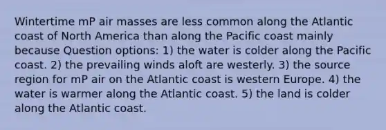 Wintertime mP air masses are less common along the Atlantic coast of North America than along the Pacific coast mainly because Question options: 1) the water is colder along the Pacific coast. 2) the prevailing winds aloft are westerly. 3) the source region for mP air on the Atlantic coast is western Europe. 4) the water is warmer along the Atlantic coast. 5) the land is colder along the Atlantic coast.