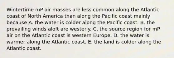 Wintertime mP air masses are less common along the Atlantic coast of North America than along the Pacific coast mainly because A. the water is colder along the Pacific coast. B. the prevailing winds aloft are westerly. C. the source region for mP air on the Atlantic coast is western Europe. D. the water is warmer along the Atlantic coast. E. the land is colder along the Atlantic coast.