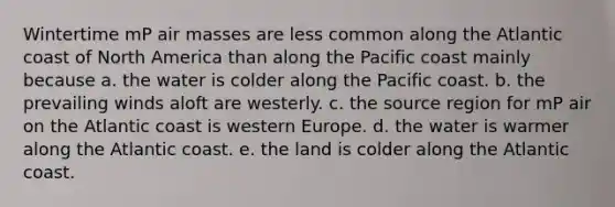 Wintertime mP <a href='https://www.questionai.com/knowledge/kxxue2ni5z-air-masses' class='anchor-knowledge'>air masses</a> are less common along the Atlantic coast of North America than along the Pacific coast mainly because a. the water is colder along the Pacific coast. b. the prevailing winds aloft are westerly. c. the source region for mP air on the Atlantic coast is western Europe. d. the water is warmer along the Atlantic coast. e. the land is colder along the Atlantic coast.