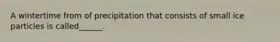 A wintertime from of precipitation that consists of small ice particles is called______.