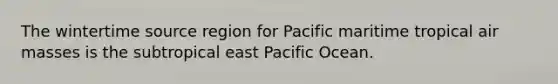 The wintertime source region for Pacific maritime tropical air masses is the subtropical east Pacific Ocean.