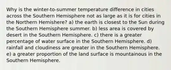 Why is the winter-to-summer temperature difference in cities across the Southern Hemisphere not as large as it is for cities in the Northern Hemishere? a) the earth is closest to the Sun during the Southern Hemisphere summer. b) less area is covered by desert in the Southern Hemisphere. c) there is a greater percentage of water surface in the Southern Hemisphere. d) rainfall and cloudiness are greater in the Southern Hemisphere. e) a greater proportion of the land surface is mountainous in the Southern Hemisphere.