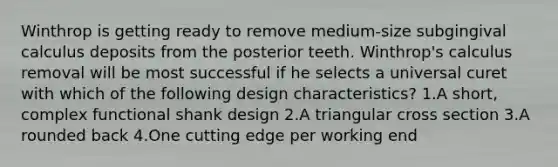 Winthrop is getting ready to remove medium-size subgingival calculus deposits from the posterior teeth. Winthrop's calculus removal will be most successful if he selects a universal curet with which of the following design characteristics? 1.A short, complex functional shank design 2.A triangular cross section 3.A rounded back 4.One cutting edge per working end