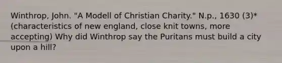 Winthrop, John. "A Modell of Christian Charity." N.p., 1630 (3)* (characteristics of new england, close knit towns, more accepting) Why did Winthrop say the Puritans must build a city upon a hill?