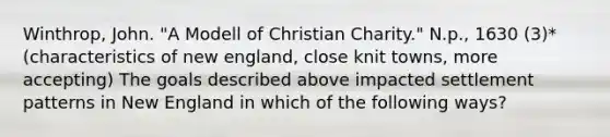 Winthrop, John. "A Modell of Christian Charity." N.p., 1630 (3)* (characteristics of new england, close knit towns, more accepting) The goals described above impacted settlement patterns in New England in which of the following ways?