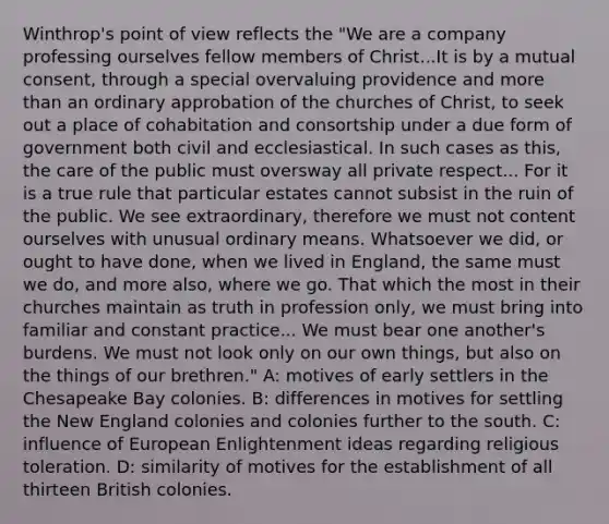 Winthrop's point of view reflects the "We are a company professing ourselves fellow members of Christ...It is by a mutual consent, through a special overvaluing providence and more than an ordinary approbation of the churches of Christ, to seek out a place of cohabitation and consortship under a due form of government both civil and ecclesiastical. In such cases as this, the care of the public must oversway all private respect... For it is a true rule that particular estates cannot subsist in the ruin of the public. We see extraordinary, therefore we must not content ourselves with unusual ordinary means. Whatsoever we did, or ought to have done, when we lived in England, the same must we do, and more also, where we go. That which the most in their churches maintain as truth in profession only, we must bring into familiar and constant practice... We must bear one another's burdens. We must not look only on our own things, but also on the things of our brethren." A: motives of early settlers in the Chesapeake Bay colonies. B: differences in motives for settling the New England colonies and colonies further to the south. C: influence of European Enlightenment ideas regarding religious toleration. D: similarity of motives for the establishment of all thirteen British colonies.