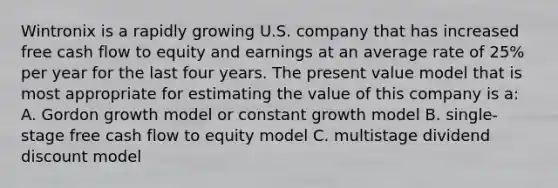 Wintronix is a rapidly growing U.S. company that has increased free cash flow to equity and earnings at an average rate of 25% per year for the last four years. The present value model that is most appropriate for estimating the value of this company is a: A. Gordon growth model or constant growth model B. single-stage free cash flow to equity model C. multistage dividend discount model