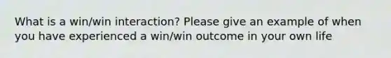 What is a win/win interaction? Please give an example of when you have experienced a win/win outcome in your own life