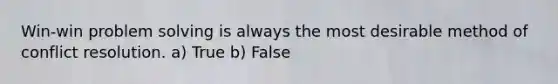 Win-win problem solving is always the most desirable method of conflict resolution. a) True b) False