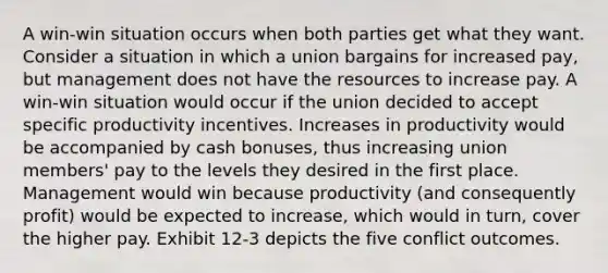 A win-win situation occurs when both parties get what they want. Consider a situation in which a union bargains for increased pay, but management does not have the resources to increase pay. A win-win situation would occur if the union decided to accept specific productivity incentives. Increases in productivity would be accompanied by cash bonuses, thus increasing union members' pay to the levels they desired in the first place. Management would win because productivity (and consequently profit) would be expected to increase, which would in turn, cover the higher pay. Exhibit 12-3 depicts the five conflict outcomes.