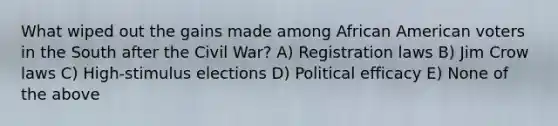 What wiped out the gains made among African American voters in the South after the Civil War? A) Registration laws B) Jim Crow laws C) High-stimulus elections D) Political efficacy E) None of the above