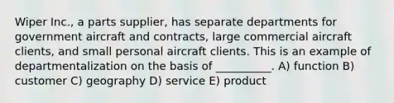 Wiper Inc., a parts supplier, has separate departments for government aircraft and contracts, large commercial aircraft clients, and small personal aircraft clients. This is an example of departmentalization on the basis of __________. A) function B) customer C) geography D) service E) product