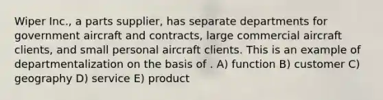 Wiper Inc., a parts supplier, has separate departments for government aircraft and contracts, large commercial aircraft clients, and small personal aircraft clients. This is an example of departmentalization on the basis of . A) function B) customer C) geography D) service E) product