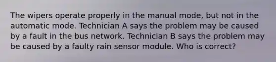 The wipers operate properly in the manual mode, but not in the automatic mode. Technician A says the problem may be caused by a fault in the bus network. Technician B says the problem may be caused by a faulty rain sensor module. Who is correct?