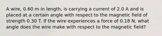 A wire, 0.60 m in length, is carrying a current of 2.0 A and is placed at a certain angle with respect to the magnetic field of strength 0.30 T. If the wire experiences a force of 0.18 N, what angle does the wire make with respect to the magnetic field?