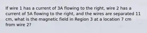 If wire 1 has a current of 3A flowing to the right, wire 2 has a current of 5A flowing to the right, and the wires are separated 11 cm, what is the magnetic field in Region 3 at a location 7 cm from wire 2?