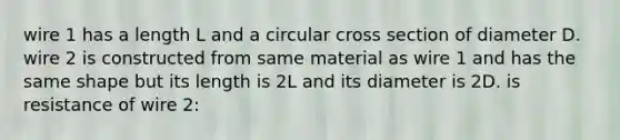 wire 1 has a length L and a circular cross section of diameter D. wire 2 is constructed from same material as wire 1 and has the same shape but its length is 2L and its diameter is 2D. is resistance of wire 2: