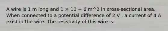 A wire is 1 m long and 1 × 10 − 6 m^2 in cross-sectional area. When connected to a potential difference of 2 V , a current of 4 A exist in the wire. The resistivity of this wire is: