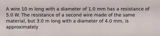 A wire 10 m long with a diameter of 1.0 mm has a resistance of 5.0 W. The resistance of a second wire made of the same material, but 3.0 m long with a diameter of 4.0 mm, is approximately