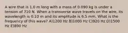 A wire that is 1.0 m long with a mass of 0.090 kg is under a tension of 710 N. When a transverse wave travels on the wire, its wavelength is 0.10 m and its amplitude is 6.5 mm. What is the frequency of this wave? A)1200 Hz B)1000 Hz C)920 Hz D)1500 Hz E)890 Hz