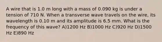 A wire that is 1.0 m long with a mass of 0.090 kg is under a tension of 710 N. When a transverse wave travels on the wire, its wavelength is 0.10 m and its amplitude is 6.5 mm. What is the frequency of this wave? A)1200 Hz B)1000 Hz C)920 Hz D)1500 Hz E)890 Hz