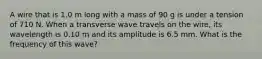 A wire that is 1.0 m long with a mass of 90 g is under a tension of 710 N. When a transverse wave travels on the wire, its wavelength is 0.10 m and its amplitude is 6.5 mm. What is the frequency of this wave?