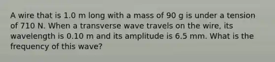 A wire that is 1.0 m long with a mass of 90 g is under a tension of 710 N. When a transverse wave travels on the wire, its wavelength is 0.10 m and its amplitude is 6.5 mm. What is the frequency of this wave?