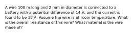 A wire 100 m long and 2 mm in diameter is connected to a battery with a potential difference of 14 V, and the current is found to be 18 A. Assume the wire is at room temperature. What is the overall resistance of this wire? What material is the wire made of?