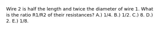 Wire 2 is half the length and twice the diameter of wire 1. What is the ratio R1/R2 of their resistances? A.) 1/4. B.) 1/2. C.) 8. D.) 2. E.) 1/8.