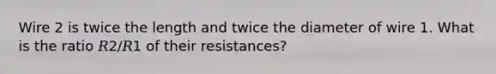 Wire 2 is twice the length and twice the diameter of wire 1. What is the ratio 𝑅2/𝑅1 of their resistances?