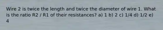 Wire 2 is twice the length and twice the diameter of wire 1. What is the ratio R2 / R1 of their resistances? a) 1 b) 2 c) 1/4 d) 1/2 e) 4