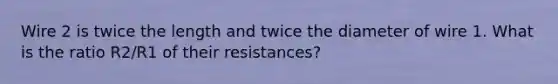 Wire 2 is twice the length and twice the diameter of wire 1. What is the ratio R2/R1 of their resistances?