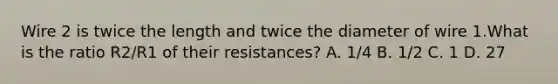 Wire 2 is twice the length and twice the diameter of wire 1.What is the ratio R2/R1 of their resistances? A. 1/4 B. 1/2 C. 1 D. 27