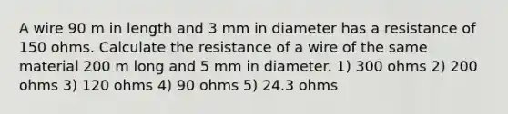 A wire 90 m in length and 3 mm in diameter has a resistance of 150 ohms. Calculate the resistance of a wire of the same material 200 m long and 5 mm in diameter. 1) 300 ohms 2) 200 ohms 3) 120 ohms 4) 90 ohms 5) 24.3 ohms