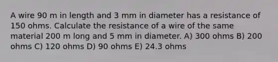 A wire 90 m in length and 3 mm in diameter has a resistance of 150 ohms. Calculate the resistance of a wire of the same material 200 m long and 5 mm in diameter. A) 300 ohms B) 200 ohms C) 120 ohms D) 90 ohms E) 24.3 ohms