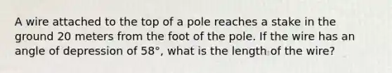 A wire attached to the top of a pole reaches a stake in the ground 20 meters from the foot of the pole. If the wire has an angle of depression of 58°, what is the length of the wire?