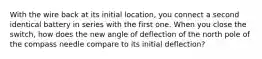 With the wire back at its initial location, you connect a second identical battery in series with the first one. When you close the switch, how does the new angle of deflection of the north pole of the compass needle compare to its initial deflection?