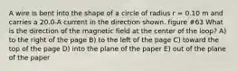 A wire is bent into the shape of a circle of radius r = 0.10 m and carries a 20.0-A current in the direction shown. figure #63 What is the direction of the magnetic field at the center of the loop? A) to the right of the page B) to the left of the page C) toward the top of the page D) into the plane of the paper E) out of the plane of the paper