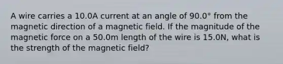 A wire carries a 10.0A current at an angle of 90.0° from the magnetic direction of a magnetic field. If the magnitude of the magnetic force on a 50.0m length of the wire is 15.0N, what is the strength of the magnetic field?