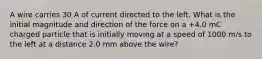 A wire carries 30 A of current directed to the left. What is the initial magnitude and direction of the force on a +4.0 mC charged particle that is initially moving at a speed of 1000 m/s to the left at a distance 2.0 mm above the wire?