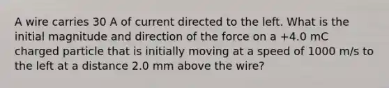 A wire carries 30 A of current directed to the left. What is the initial magnitude and direction of the force on a +4.0 mC charged particle that is initially moving at a speed of 1000 m/s to the left at a distance 2.0 mm above the wire?