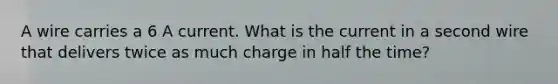 A wire carries a 6 A current. What is the current in a second wire that delivers twice as much charge in half the time?